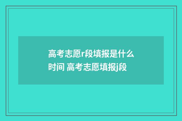 高考志愿r段填报是什么时间 高考志愿填报j段
