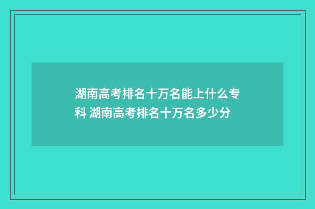 湖南高考排名十万名能上什么专科 湖南高考排名十万名多少分