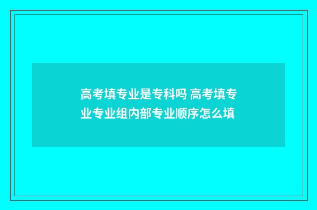 高考填专业是专科吗 高考填专业专业组内部专业顺序怎么填