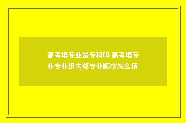 高考填专业是专科吗 高考填专业专业组内部专业顺序怎么填