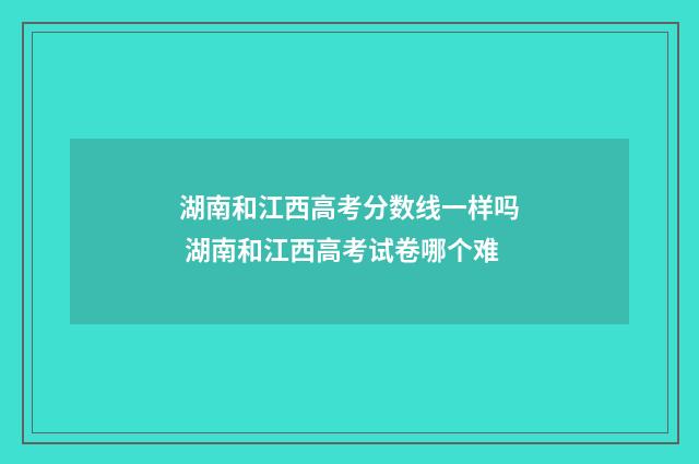 湖南和江西高考分数线一样吗 湖南和江西高考试卷哪个难