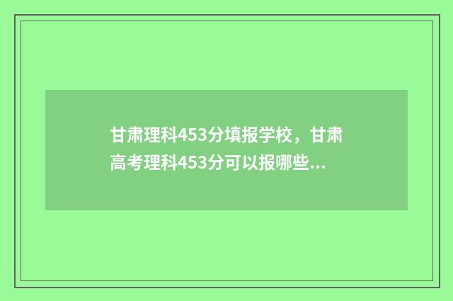 甘肃理科453分填报学校，甘肃高考理科453分可以报哪些学校 甘肃450分左右的理科大学