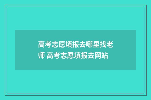 高考志愿填报去哪里找老师 高考志愿填报去网站