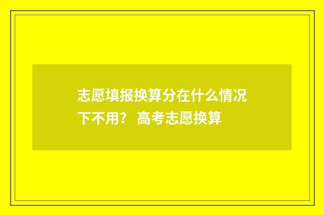 志愿填报换算分在什么情况下不用？ 高考志愿换算