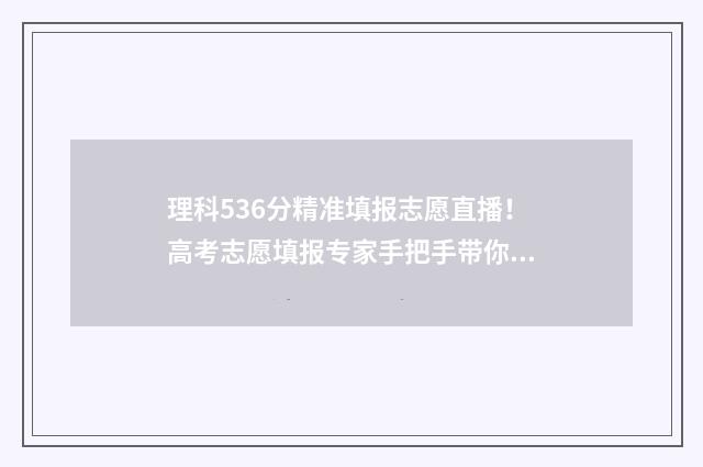 理科536分精准填报志愿直播！高考志愿填报专家手把手带你冲进心仪大学 理科530分成绩如何