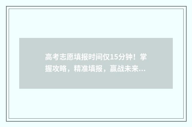 高考志愿填报时间仅15分钟！掌握攻略，精准填报，赢战未来 高考志愿填报志愿表