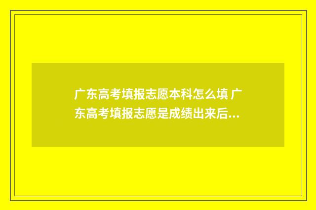 广东高考填报志愿本科怎么填 广东高考填报志愿是成绩出来后吗