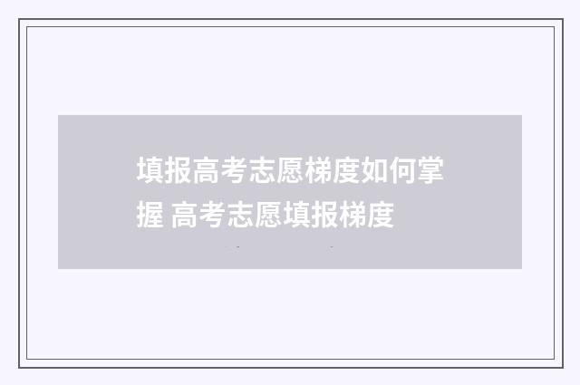 填报高考志愿梯度如何掌握 高考志愿填报梯度