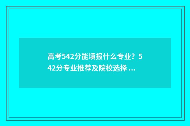 高考542分能填报什么专业？542分专业推荐及院校选择 高考542分怎么样
