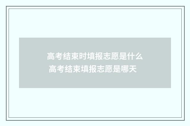 高考结束时填报志愿是什么 高考结束填报志愿是哪天