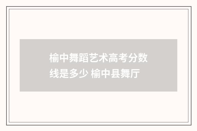 榆中舞蹈艺术高考分数线是多少 榆中县舞厅