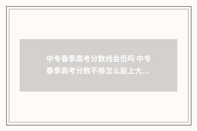 中专春季高考分数线会低吗 中专春季高考分数不够怎么能上大专