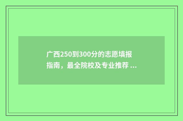 广西250到300分的志愿填报指南，最全院校及专业推荐 广西高考分数300分能读哪些个大专