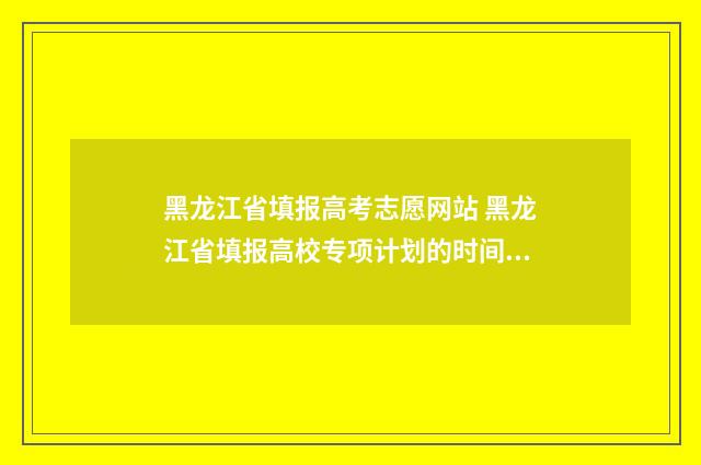 黑龙江省填报高考志愿网站 黑龙江省填报高校专项计划的时间是多少