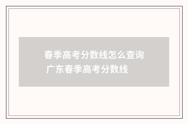 春季高考分数线怎么查询 广东春季高考分数线