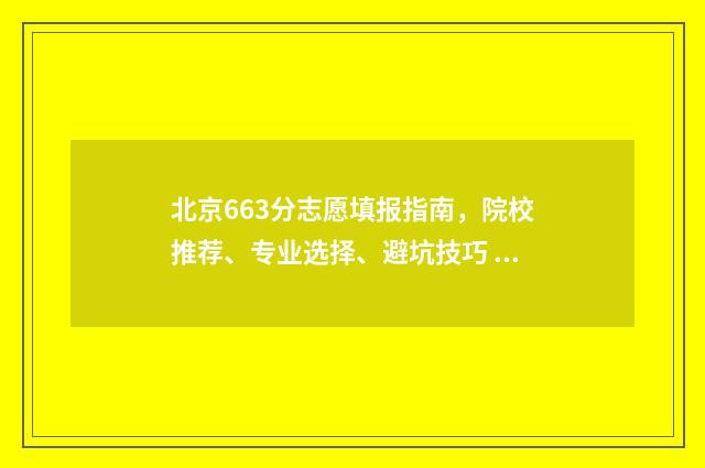 北京663分志愿填报指南，院校推荐、专业选择、避坑技巧 北京高考633分能上什么大学