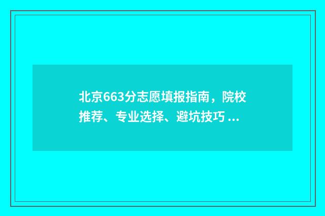 北京663分志愿填报指南，院校推荐、专业选择、避坑技巧 北京高考633分能上什么大学