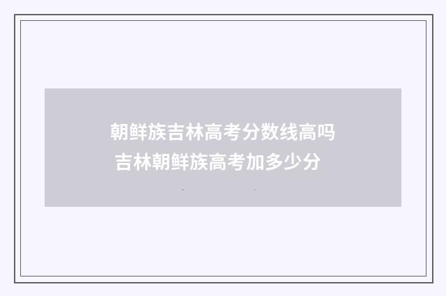 朝鲜族吉林高考分数线高吗 吉林朝鲜族高考加多少分