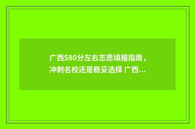 广西580分左右志愿填报指南，冲刺名校还是稳妥选择 广西高考580分什么概念