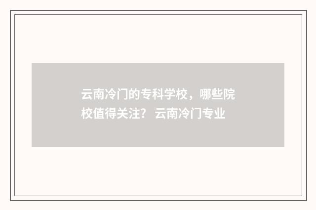 云南冷门的专科学校，哪些院校值得关注？ 云南冷门专业