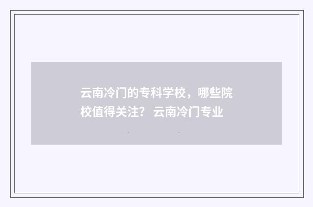 云南冷门的专科学校，哪些院校值得关注？ 云南冷门专业