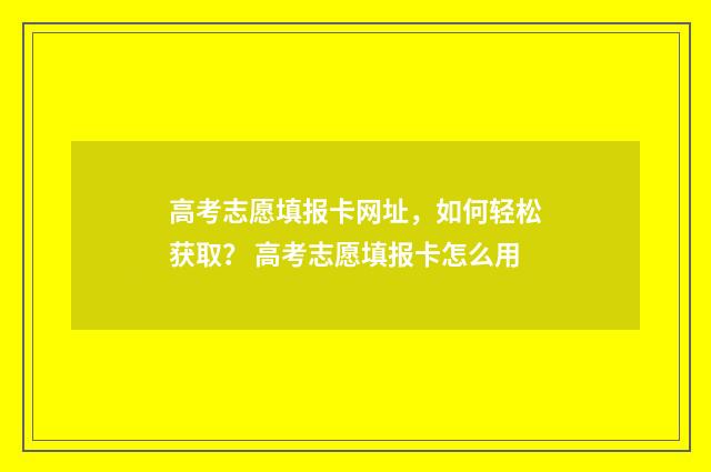 高考志愿填报卡网址，如何轻松获取？ 高考志愿填报卡怎么用