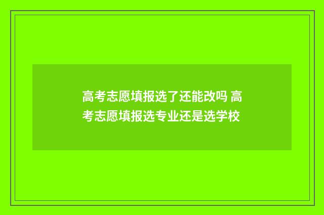 高考志愿填报选了还能改吗 高考志愿填报选专业还是选学校