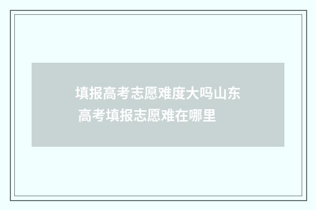填报高考志愿难度大吗山东 高考填报志愿难在哪里