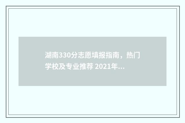 湖南330分志愿填报指南，热门学校及专业推荐 2021年湖南330分能上什么大专