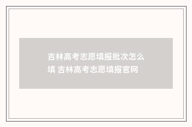 吉林高考志愿填报批次怎么填 吉林高考志愿填报官网