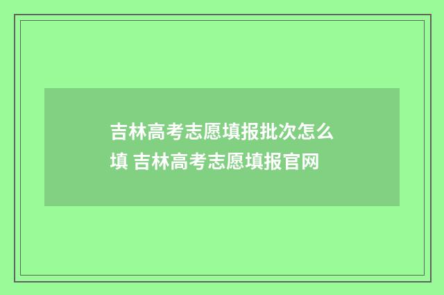 吉林高考志愿填报批次怎么填 吉林高考志愿填报官网