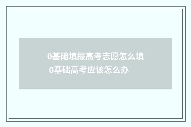 0基础填报高考志愿怎么填 0基础高考应该怎么办