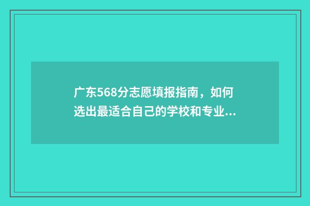 广东568分志愿填报指南，如何选出最适合自己的学校和专业 广东高考568分能上什么大学