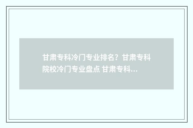 甘肃专科冷门专业排名？甘肃专科院校冷门专业盘点 甘肃专科冷门专业排行榜