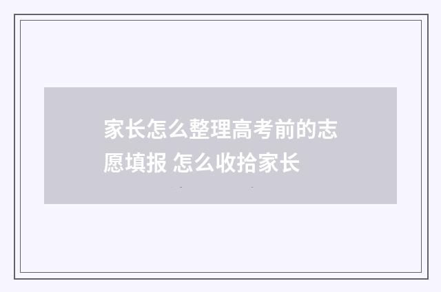 家长怎么整理高考前的志愿填报 怎么收拾家长
