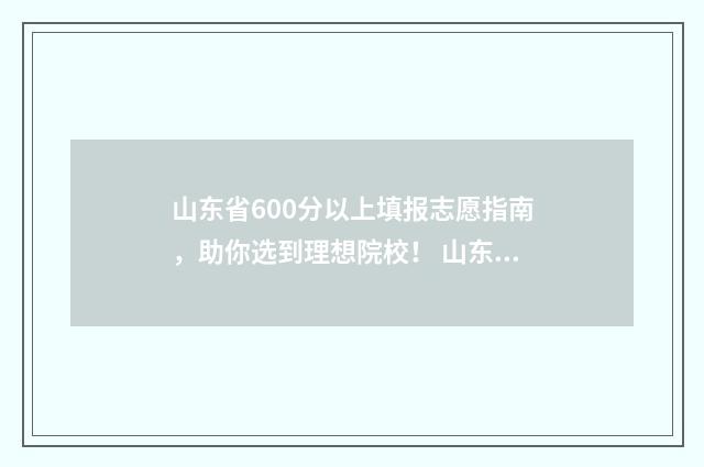 山东省600分以上填报志愿指南，助你选到理想院校！ 山东省600分以上多少人