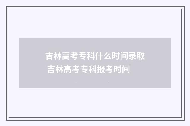 吉林高考专科什么时间录取 吉林高考专科报考时间