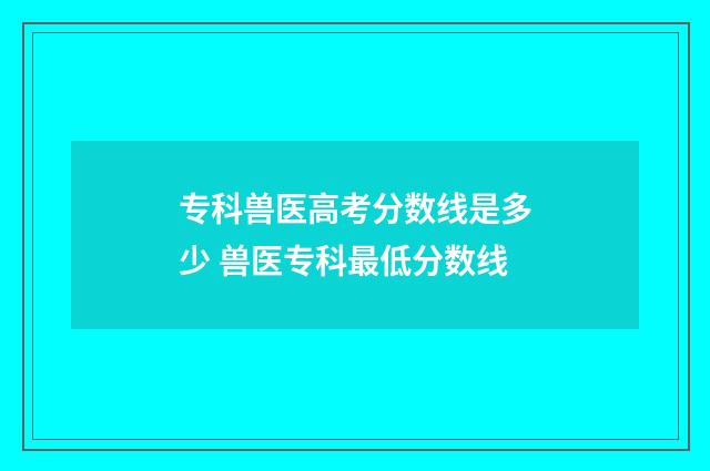 专科兽医高考分数线是多少 兽医专科最低分数线