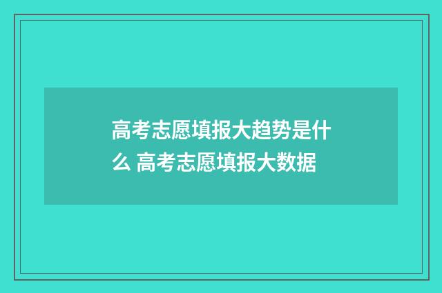 高考志愿填报大趋势是什么 高考志愿填报大数据