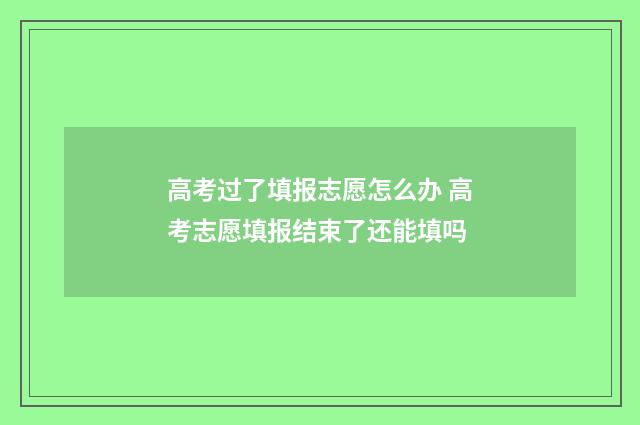 高考过了填报志愿怎么办 高考志愿填报结束了还能填吗
