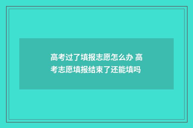 高考过了填报志愿怎么办 高考志愿填报结束了还能填吗