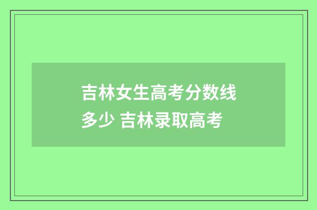 吉林女生高考分数线多少 吉林录取高考