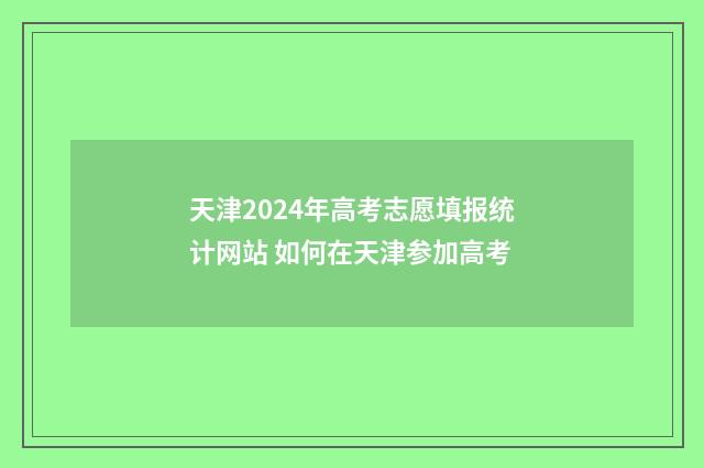 天津2024年高考志愿填报统计网站 如何在天津参加高考