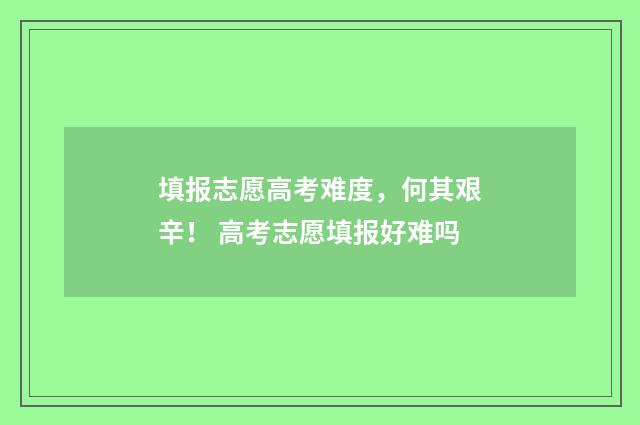 填报志愿高考难度，何其艰辛！ 高考志愿填报好难吗