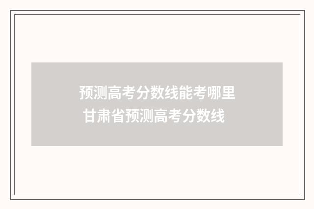 预测高考分数线能考哪里 甘肃省预测高考分数线
