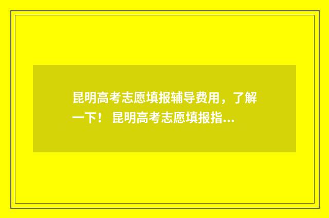 昆明高考志愿填报辅导费用，了解一下！ 昆明高考志愿填报指导机构