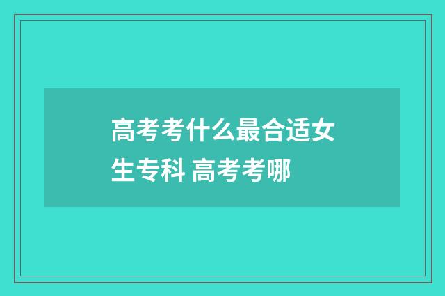 高考考什么最合适女生专科 高考考哪