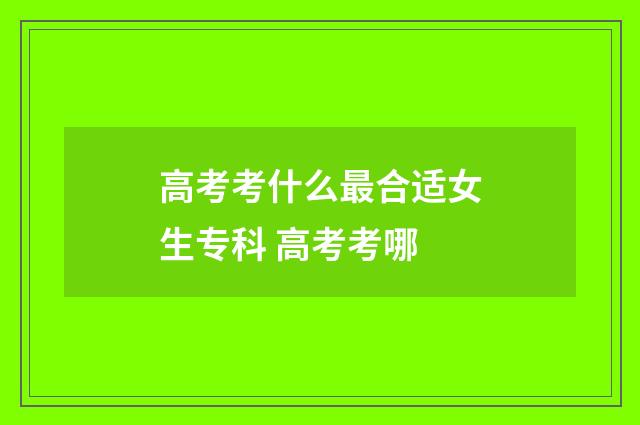 高考考什么最合适女生专科 高考考哪