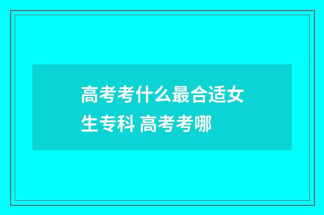 高考考什么最合适女生专科 高考考哪