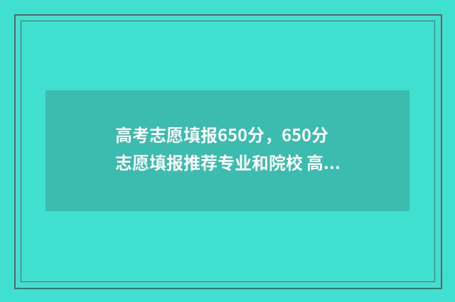 高考志愿填报650分，650分志愿填报推荐专业和院校 高考志愿填报服务平台
